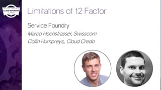 Limitations of 12 Factor
Service Foundry
Marco Hochstrasser, Swisscom
Collin Humpreys,, Cloud Credo
 