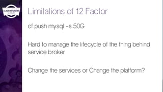 Limitations of 12 Factor
cf push mysql –s 50G
Hard to manage the lifecycle of the thing behind
service broker
Change the services or Change the platform?
 