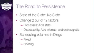 The Road to Persistence
• State of the State: No State
• Change 2 out of 12 factors
– Processes: Add state
– Disposability: Add Interrupt and drain signals
• Scheduling volumes in Diego
– Fixed
– Floating
 