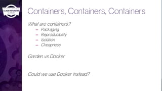 Containers, Containers, Containers
What are containers?
– Packaging
– Reproducibility
– Isolation
– Cheapness
Garden vs Docker
Could we use Docker instead?
 