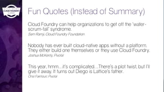 Fun Quotes (Instead of Summary)
Cloud Foundry can help organizations to get off the ‘water-
scrum-fall’ syndrome.
Sam Ramji, Cloud Foundry Foundation
Nobody has ever built cloud-native apps without a platform.
They either build one themselves or they use Cloud Foundry.
Joshua McKenty, Pivotal
This year, hmm…it’s complicated…There’s a plot twist, but I’ll
give it away. It turns out Diego is Lattice’s father.
Onsi Fakhouri, Pivotal
 