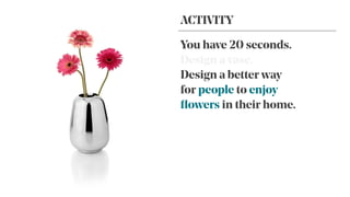 You have 20 seconds.
Design a vase.
Design a better way
for people to enjoy
ﬂowers in their home.
ACTIVITY
 