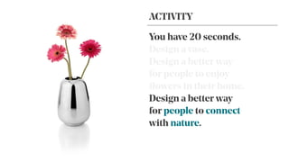 You have 20 seconds.
Design a vase.
Design a better way
for people to enjoy
ﬂowers in their home.
Design a better way
for people to connect
with nature.
ACTIVITY
 
