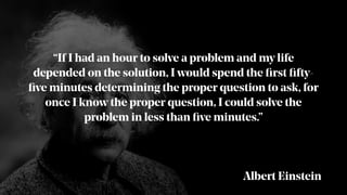 “If I had an hour to solve a problem and my life
depended on the solution, I would spend the ﬁrst ﬁfty-
ﬁve minutes determining the proper question to ask, for
once I know the proper question, I could solve the
problem in less than ﬁve minutes.”
Albert Einstein
 