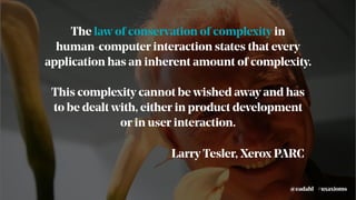 The law of conservation of complexity in
human-computer interaction states that every
application has an inherent amount of complexity.
This complexity cannot be wished away and has
to be dealt with, either in product development
or in user interaction.
Larry Tesler, Xerox PARC
#uxaxioms@eadahl
 