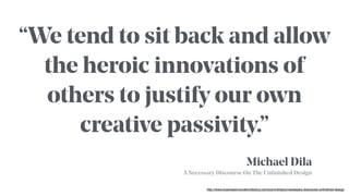 http://www.businessinnovationfactory.com/summit/story/necessary-discourse-unfinished-design
Michael Dila
A Necessary Discourse On The Unﬁnished Design
“We tend to sit back and allow
the heroic innovations of
others to justify our own
creative passivity.”
 