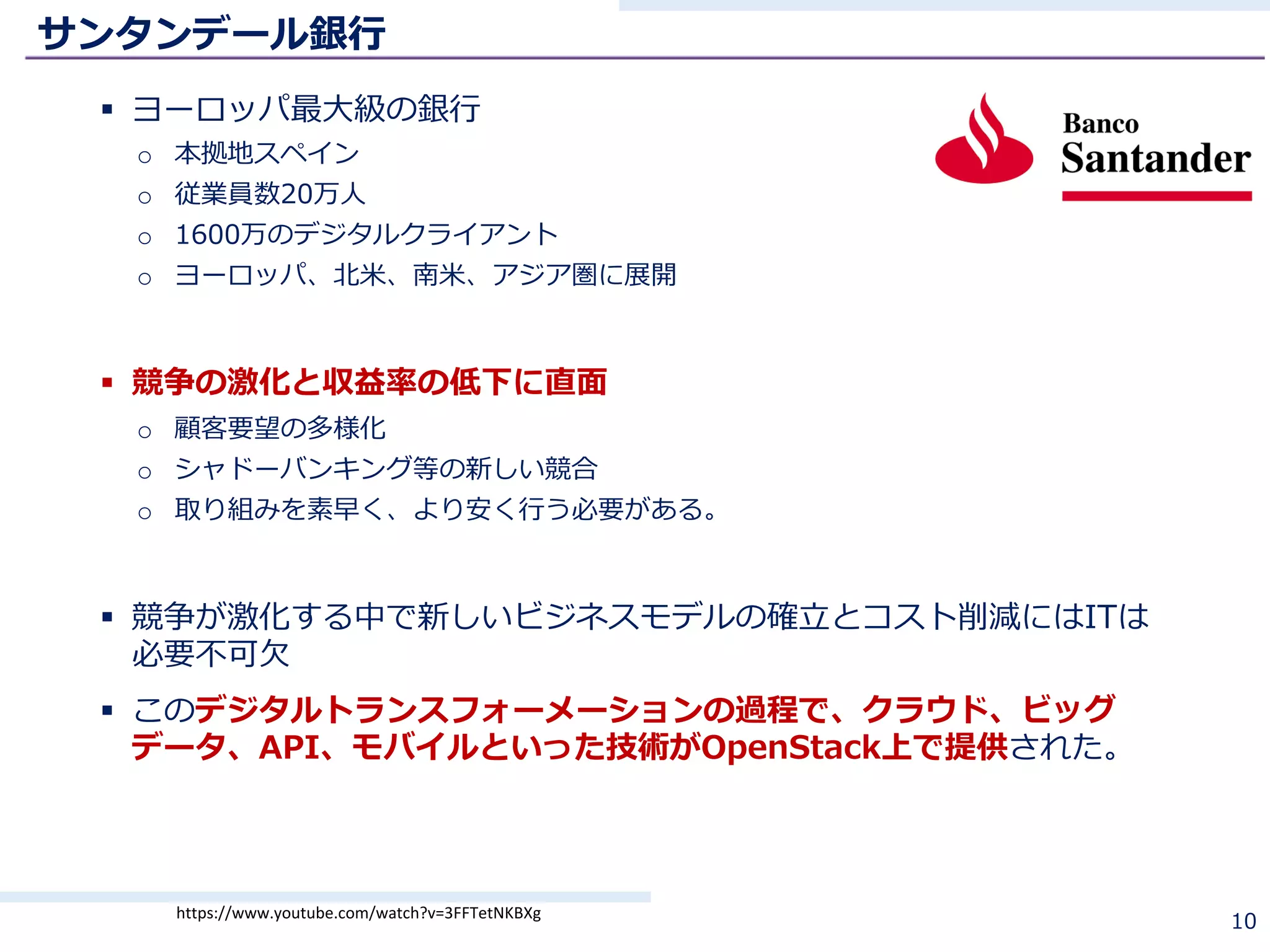 サンタンデール銀⾏
§ ヨーロッパ最⼤級の銀⾏
o 本拠地スペイン
o 従業員数20万⼈
o 1600万のデジタルクライアント
o ヨーロッパ、北⽶、南⽶、アジア圏に展開
§ 競争の激化と収益率の低下に直⾯
o 顧客要望の多様化
o シャドーバンキング等の新しい競合
o 取り組みを素早く、より安く⾏う必要がある。
§ 競争が激化する中で新しいビジネスモデルの確⽴とコスト削減にはITは
必要不可⽋
§ このデジタルトランスフォーメーションの過程で、クラウド、ビッグ
データ、API、モバイルといった技術がOpenStack上で提供された。
10https://www.youtube.com/watch?v=3FFTetNKBXg
 