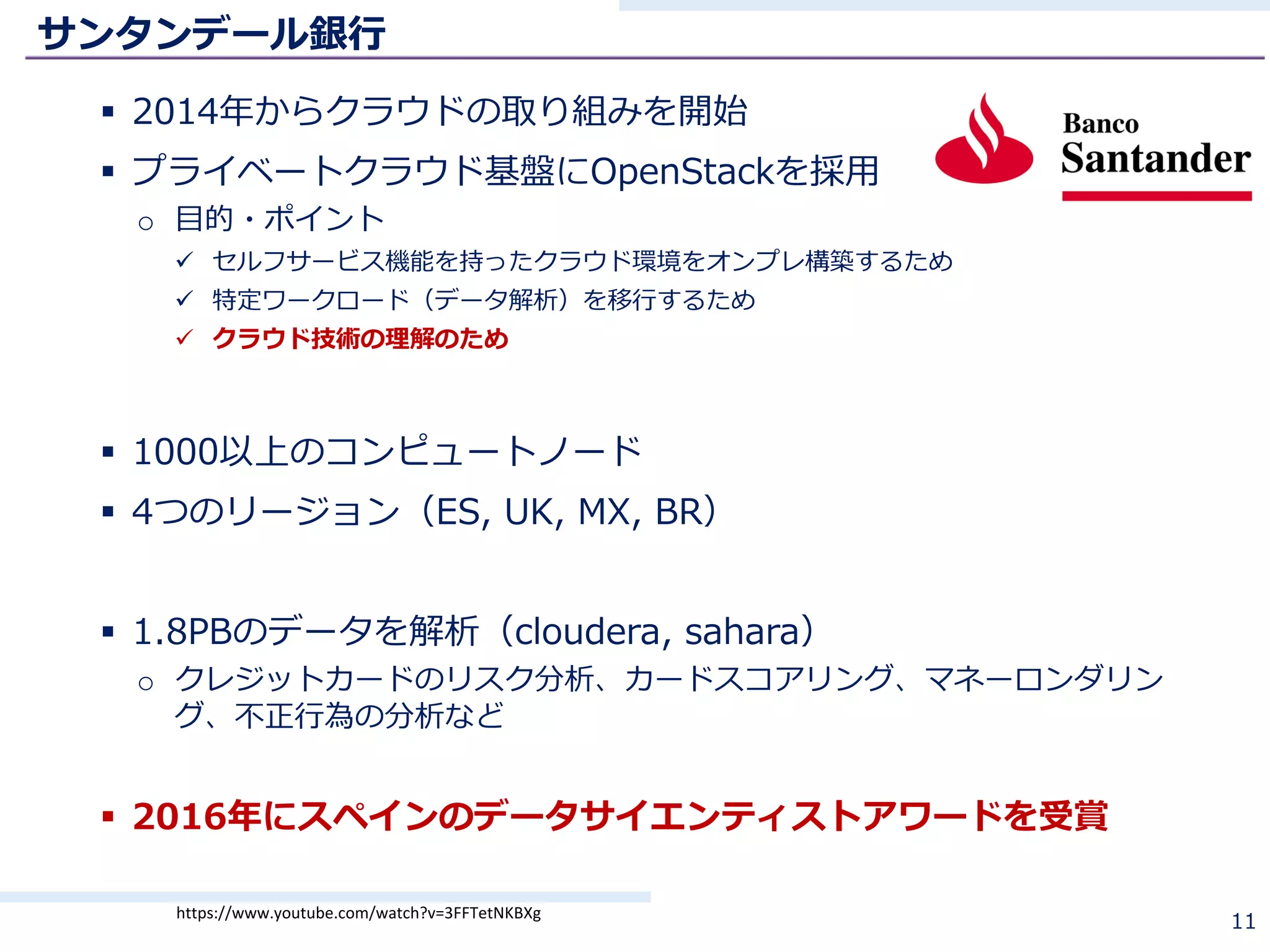 サンタンデール銀⾏
§ 2014年からクラウドの取り組みを開始
§ プライベートクラウド基盤にOpenStackを採⽤
o ⽬的・ポイント
ü セルフサービス機能を持ったクラウド環境をオンプレ構築するため
ü 特定ワークロード（データ解析）を移⾏するため
ü クラウド技術の理解のため
§ 1000以上のコンピュートノード
§ 4つのリージョン（ES, UK, MX, BR）
§ 1.8PBのデータを解析（cloudera, sahara）
o クレジットカードのリスク分析、カードスコアリング、マネーロンダリン
グ、不正⾏為の分析など
§ 2016年にスペインのデータサイエンティストアワードを受賞
11https://www.youtube.com/watch?v=3FFTetNKBXg
 