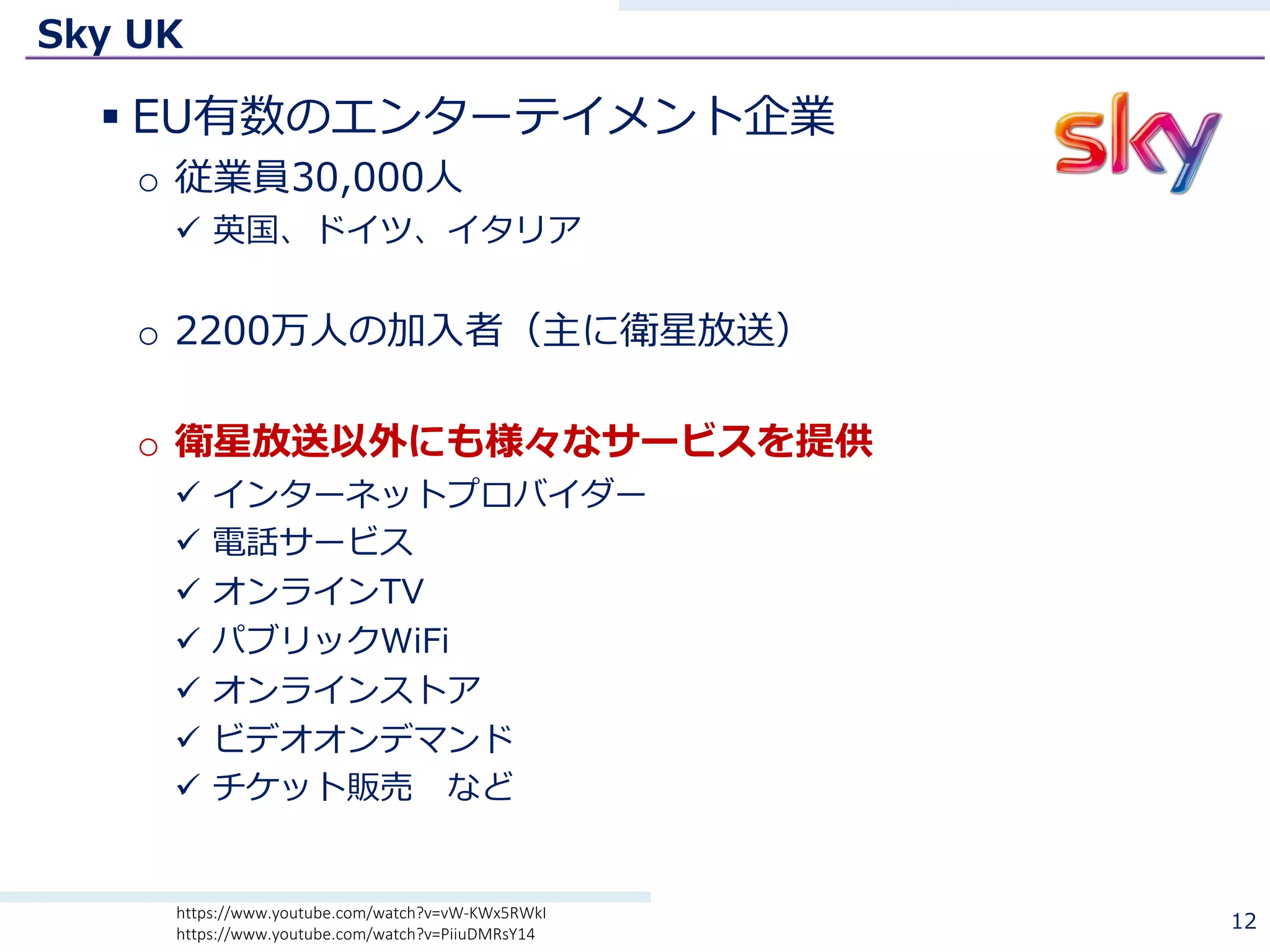 Sky UK
§ EU有数のエンターテイメント企業
o 従業員30,000⼈
ü 英国、ドイツ、イタリア
o 2200万⼈の加⼊者（主に衛星放送）
o 衛星放送以外にも様々なサービスを提供
ü インターネットプロバイダー
ü 電話サービス
ü オンラインTV
ü パブリックWiFi
ü オンラインストア
ü ビデオオンデマンド
ü チケット販売 など
12https://www.youtube.com/watch?v=vW-KWx5RWkI
https://www.youtube.com/watch?v=PiiuDMRsY14
 