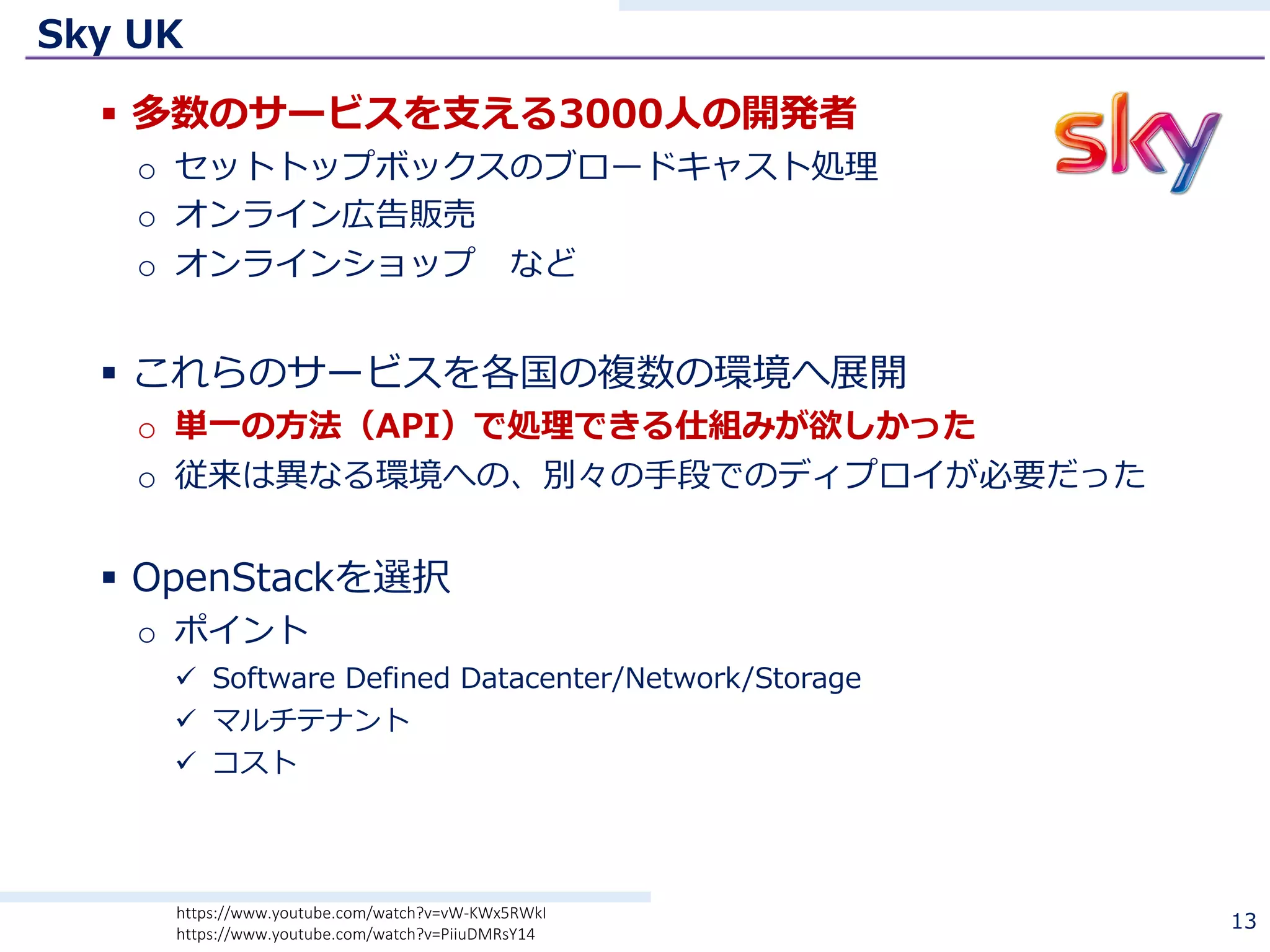 Sky UK
§ 多数のサービスを⽀える3000⼈の開発者
o セットトップボックスのブロードキャスト処理
o オンライン広告販売
o オンラインショップ など
§ これらのサービスを各国の複数の環境へ展開
o 単⼀の⽅法（API）で処理できる仕組みが欲しかった
o 従来は異なる環境への、別々の⼿段でのディプロイが必要だった
§ OpenStackを選択
o ポイント
ü Software Defined Datacenter/Network/Storage
ü マルチテナント
ü コスト
13https://www.youtube.com/watch?v=vW-KWx5RWkI
https://www.youtube.com/watch?v=PiiuDMRsY14
 