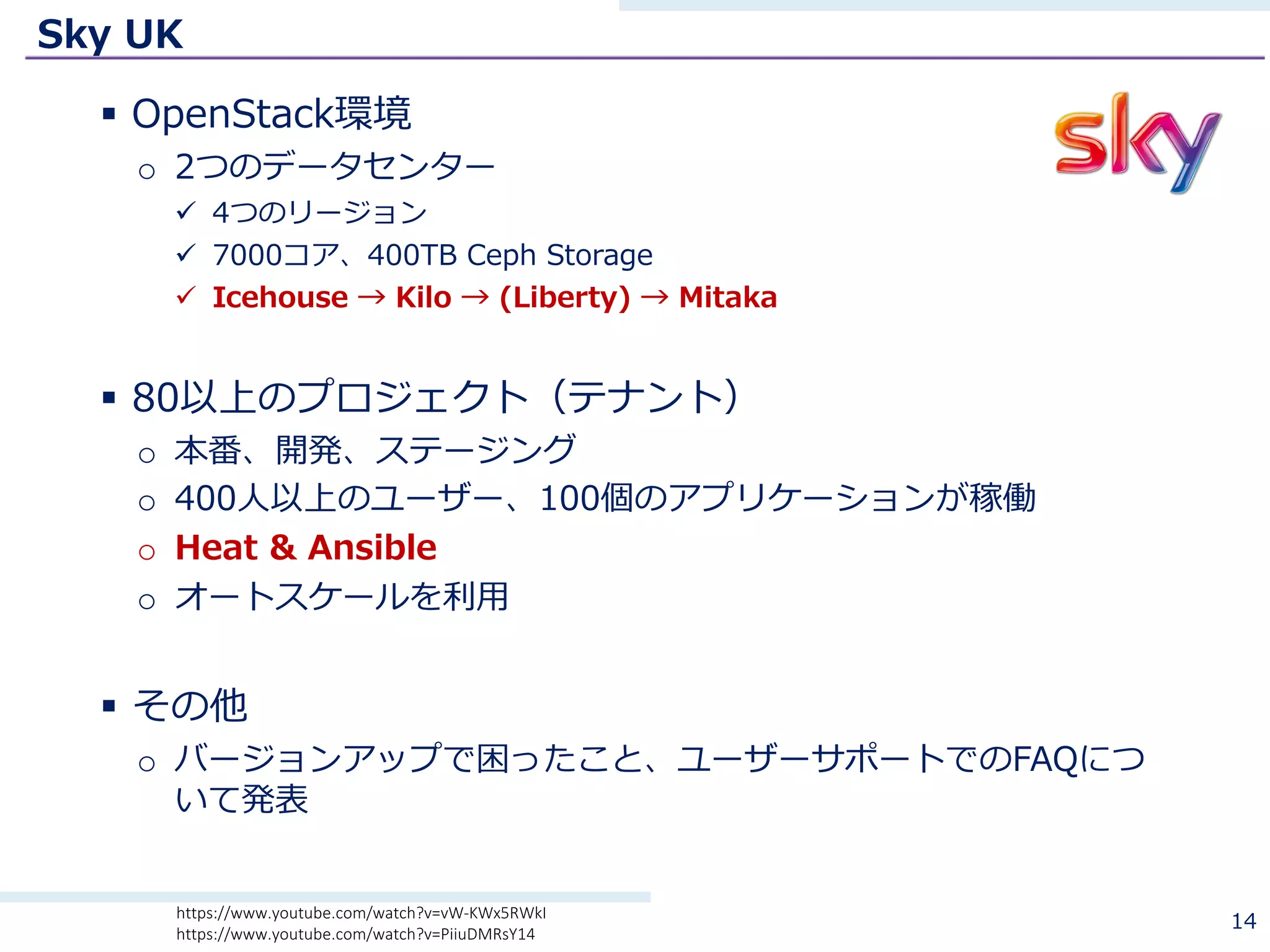 Sky UK
§ OpenStack環境
o 2つのデータセンター
ü 4つのリージョン
ü 7000コア、400TB Ceph Storage
ü Icehouse → Kilo → (Liberty) → Mitaka
§ 80以上のプロジェクト（テナント）
o 本番、開発、ステージング
o 400⼈以上のユーザー、100個のアプリケーションが稼働
o Heat & Ansible
o オートスケールを利⽤
§ その他
o バージョンアップで困ったこと、ユーザーサポートでのFAQにつ
いて発表
14https://www.youtube.com/watch?v=vW-KWx5RWkI
https://www.youtube.com/watch?v=PiiuDMRsY14
 