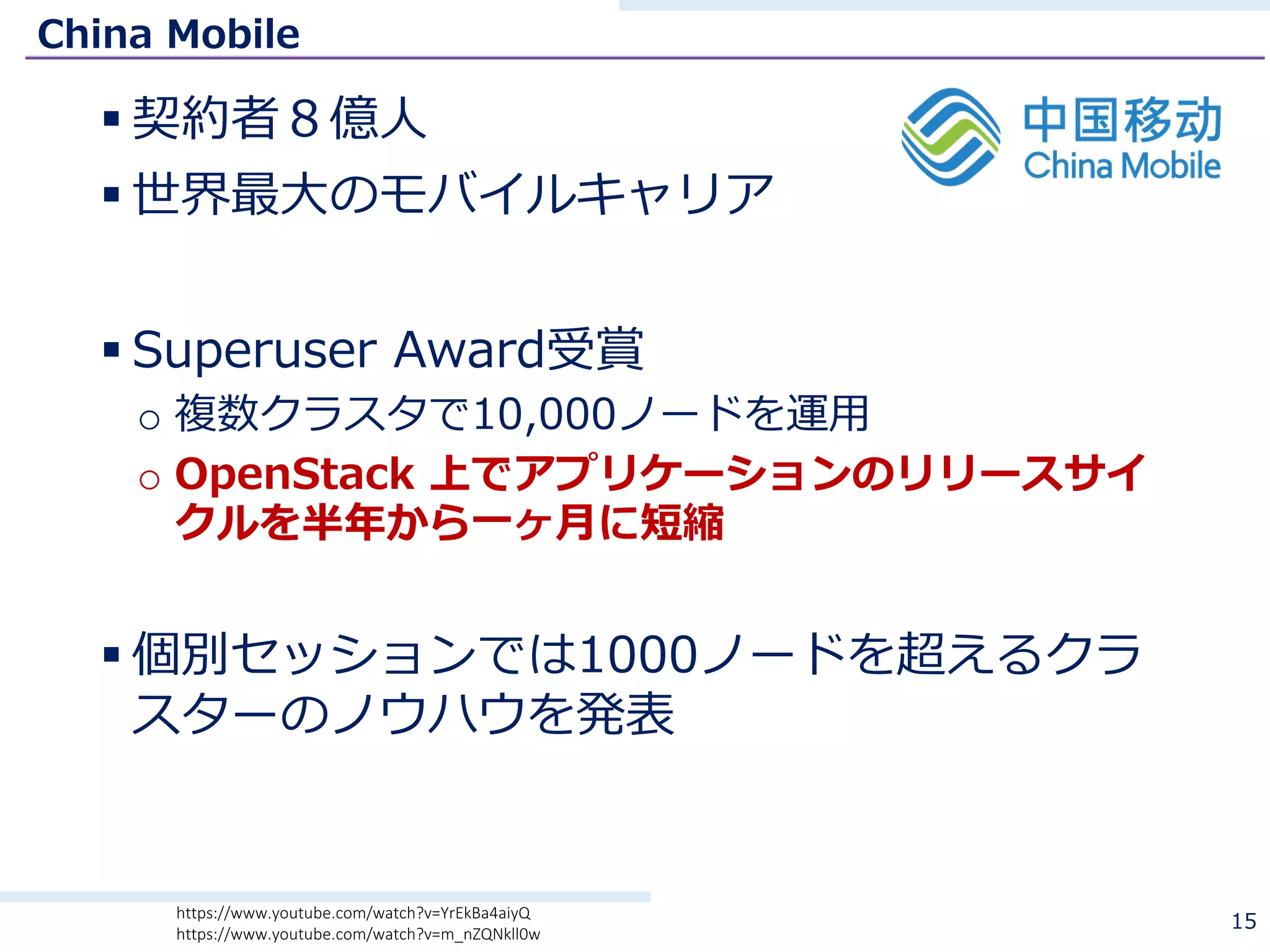 China Mobile
§ 契約者８億⼈
§ 世界最⼤のモバイルキャリア
§ Superuser Award受賞
o 複数クラスタで10,000ノードを運⽤
o OpenStack 上でアプリケーションのリリースサイ
クルを半年から⼀ヶ⽉に短縮
§ 個別セッションでは1000ノードを超えるクラ
スターのノウハウを発表
15https://www.youtube.com/watch?v=YrEkBa4aiyQ
https://www.youtube.com/watch?v=m_nZQNkll0w
 