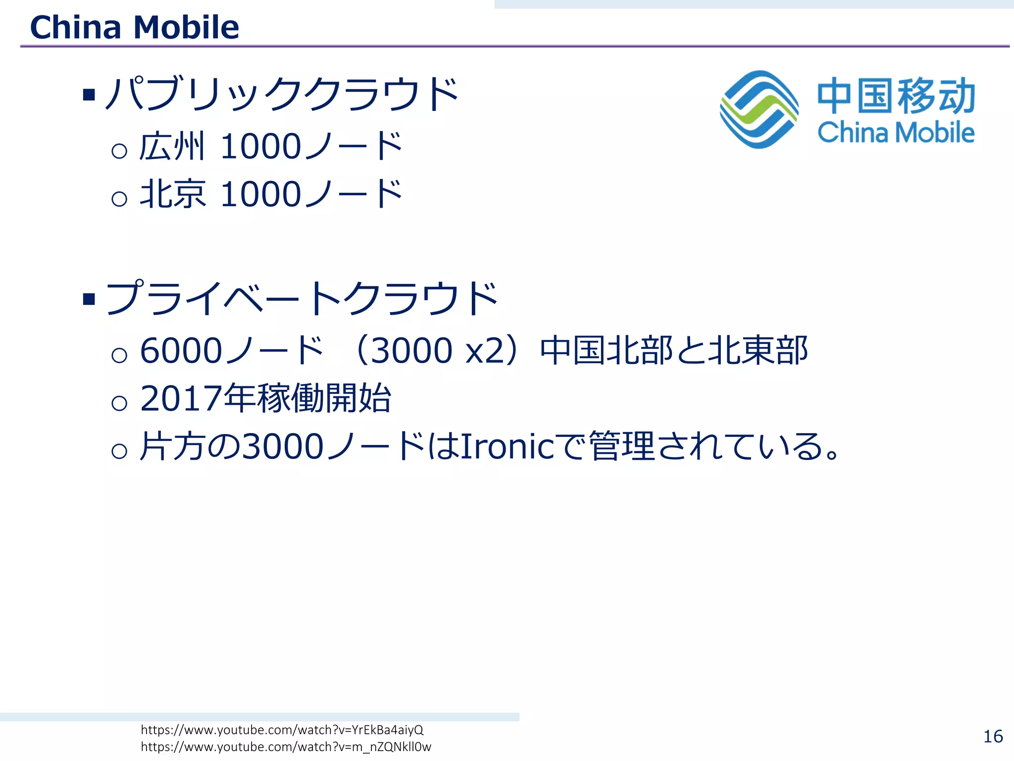 China Mobile
§ パブリッククラウド
o 広州 1000ノード
o 北京 1000ノード
§ プライベートクラウド
o 6000ノード （3000 x2）中国北部と北東部
o 2017年稼働開始
o ⽚⽅の3000ノードはIronicで管理されている。
16https://www.youtube.com/watch?v=YrEkBa4aiyQ
https://www.youtube.com/watch?v=m_nZQNkll0w
 