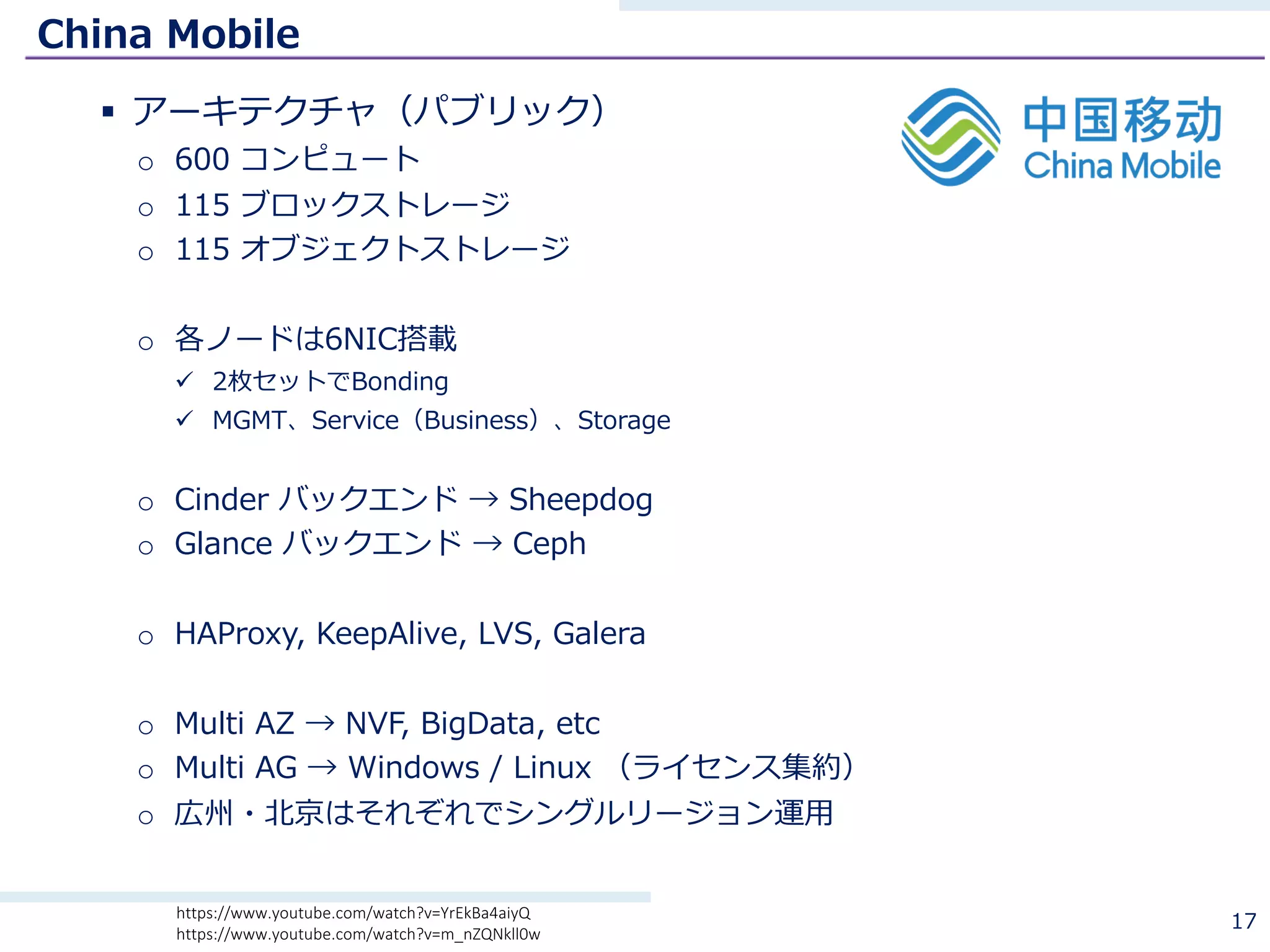 China Mobile
§ アーキテクチャ（パブリック）
o 600 コンピュート
o 115 ブロックストレージ
o 115 オブジェクトストレージ
o 各ノードは6NIC搭載
ü 2枚セットでBonding
ü MGMT、Service（Business）、Storage
o Cinder バックエンド → Sheepdog
o Glance バックエンド → Ceph
o HAProxy, KeepAlive, LVS, Galera
o Multi AZ → NVF, BigData, etc
o Multi AG → Windows / Linux （ライセンス集約）
o 広州・北京はそれぞれでシングルリージョン運⽤
17https://www.youtube.com/watch?v=YrEkBa4aiyQ
https://www.youtube.com/watch?v=m_nZQNkll0w
 