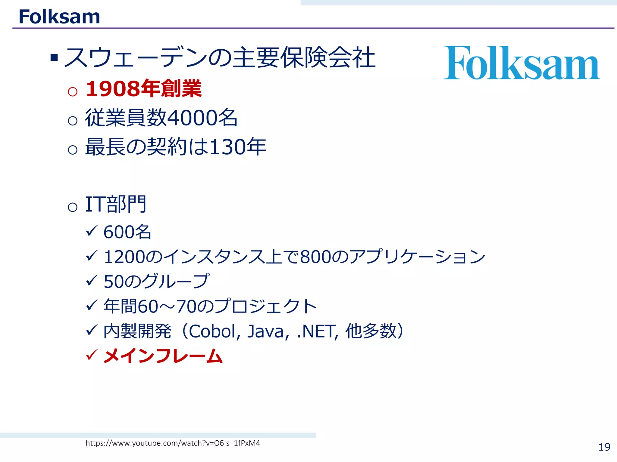 Folksam
§ スウェーデンの主要保険会社
o 1908年創業
o 従業員数4000名
o 最⻑の契約は130年
o IT部⾨
ü 600名
ü 1200のインスタンス上で800のアプリケーション
ü 50のグループ
ü 年間60〜70のプロジェクト
ü 内製開発（Cobol, Java, .NET, 他多数）
ü メインフレーム
19https://www.youtube.com/watch?v=O6Is_1fPxM4
 
