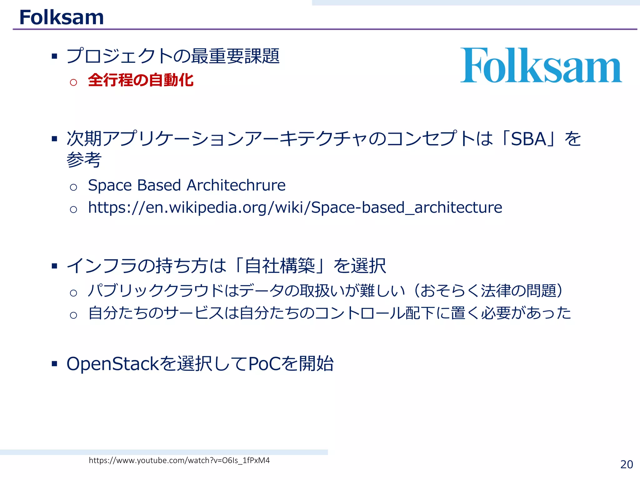 Folksam
§ プロジェクトの最重要課題
o 全⾏程の⾃動化
§ 次期アプリケーションアーキテクチャのコンセプトは「SBA」を
参考
o Space Based Architechrure
o https://en.wikipedia.org/wiki/Space-based_architecture
§ インフラの持ち⽅は「⾃社構築」を選択
o パブリッククラウドはデータの取扱いが難しい（おそらく法律の問題）
o ⾃分たちのサービスは⾃分たちのコントロール配下に置く必要があった
§ OpenStackを選択してPoCを開始
20https://www.youtube.com/watch?v=O6Is_1fPxM4
 