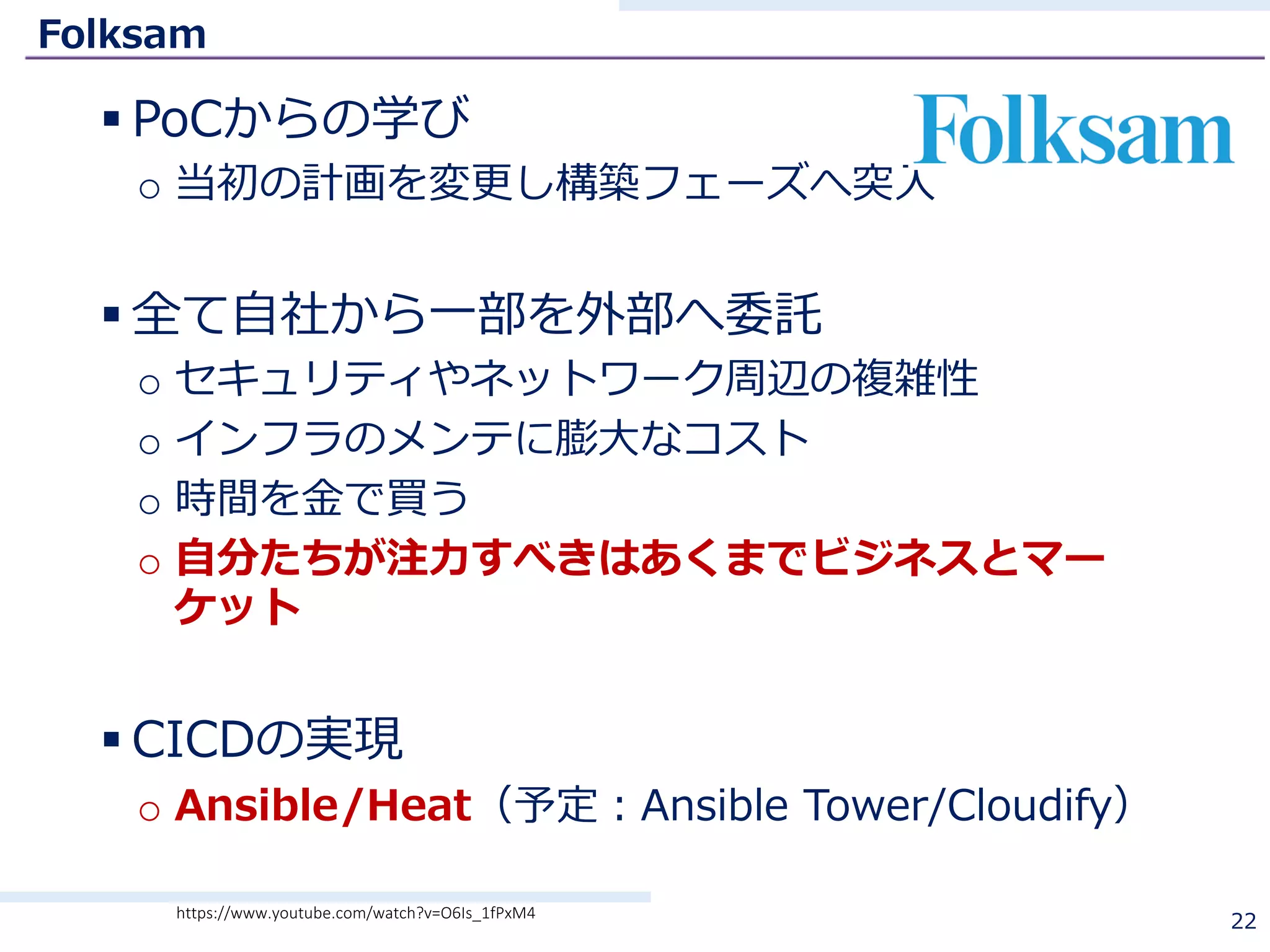 Folksam
§ PoCからの学び
o 当初の計画を変更し構築フェーズへ突⼊
§ 全て⾃社から⼀部を外部へ委託
o セキュリティやネットワーク周辺の複雑性
o インフラのメンテに膨⼤なコスト
o 時間を⾦で買う
o ⾃分たちが注⼒すべきはあくまでビジネスとマー
ケット
§ CICDの実現
o Ansible/Heat（予定：Ansible Tower/Cloudify）
22https://www.youtube.com/watch?v=O6Is_1fPxM4
 