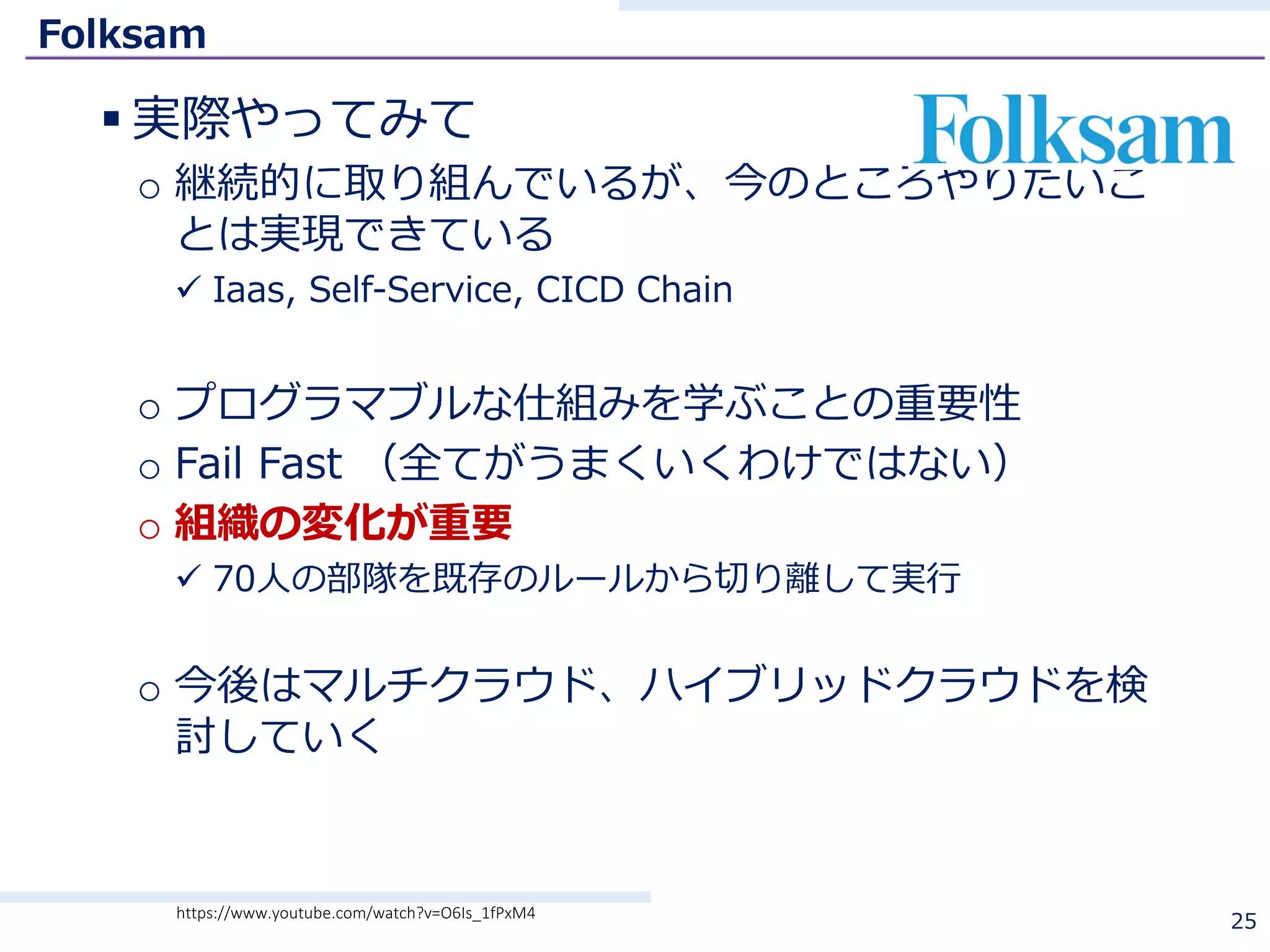 Folksam
§ 実際やってみて
o 継続的に取り組んでいるが、今のところやりたいこ
とは実現できている
ü Iaas, Self-Service, CICD Chain
o プログラマブルな仕組みを学ぶことの重要性
o Fail Fast （全てがうまくいくわけではない）
o 組織の変化が重要
ü 70⼈の部隊を既存のルールから切り離して実⾏
o 今後はマルチクラウド、ハイブリッドクラウドを検
討していく
25https://www.youtube.com/watch?v=O6Is_1fPxM4
 