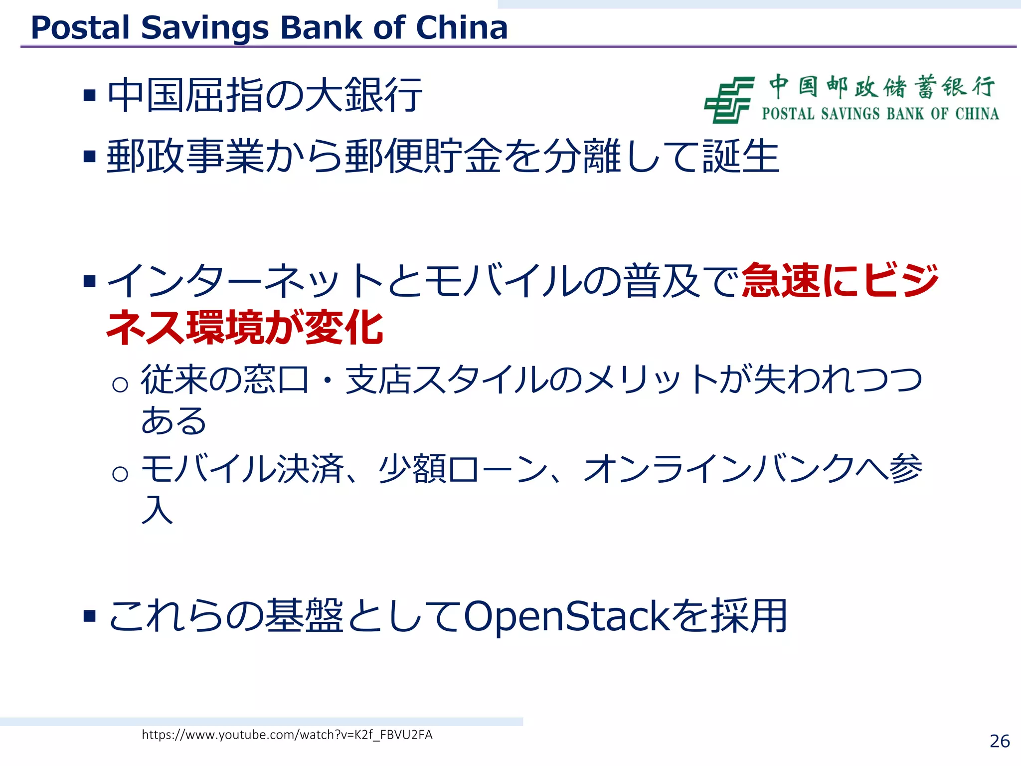 Postal Savings Bank of China
§ 中国屈指の⼤銀⾏
§ 郵政事業から郵便貯⾦を分離して誕⽣
§ インターネットとモバイルの普及で急速にビジ
ネス環境が変化
o 従来の窓⼝・⽀店スタイルのメリットが失われつつ
ある
o モバイル決済、少額ローン、オンラインバンクへ参
⼊
§ これらの基盤としてOpenStackを採⽤
26https://www.youtube.com/watch?v=K2f_FBVU2FA
 