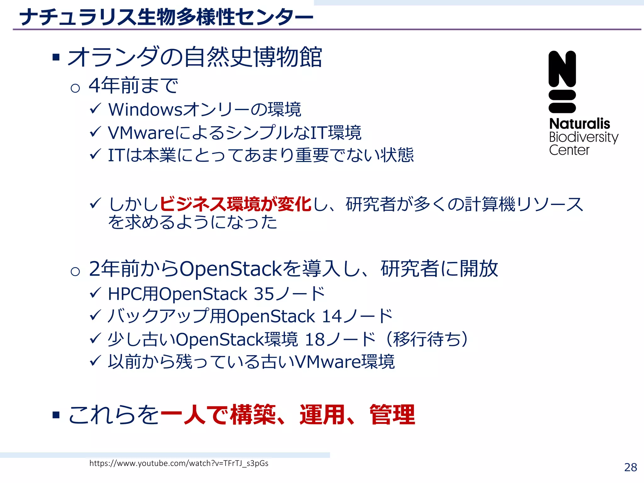 ナチュラリス⽣物多様性センター
§ オランダの⾃然史博物館
o 4年前まで
ü Windowsオンリーの環境
ü VMwareによるシンプルなIT環境
ü ITは本業にとってあまり重要でない状態
ü しかしビジネス環境が変化し、研究者が多くの計算機リソース
を求めるようになった
o 2年前からOpenStackを導⼊し、研究者に開放
ü HPC⽤OpenStack 35ノード
ü バックアップ⽤OpenStack 14ノード
ü 少し古いOpenStack環境 18ノード（移⾏待ち）
ü 以前から残っている古いVMware環境
§ これらを⼀⼈で構築、運⽤、管理
28https://www.youtube.com/watch?v=TFrTJ_s3pGs
 