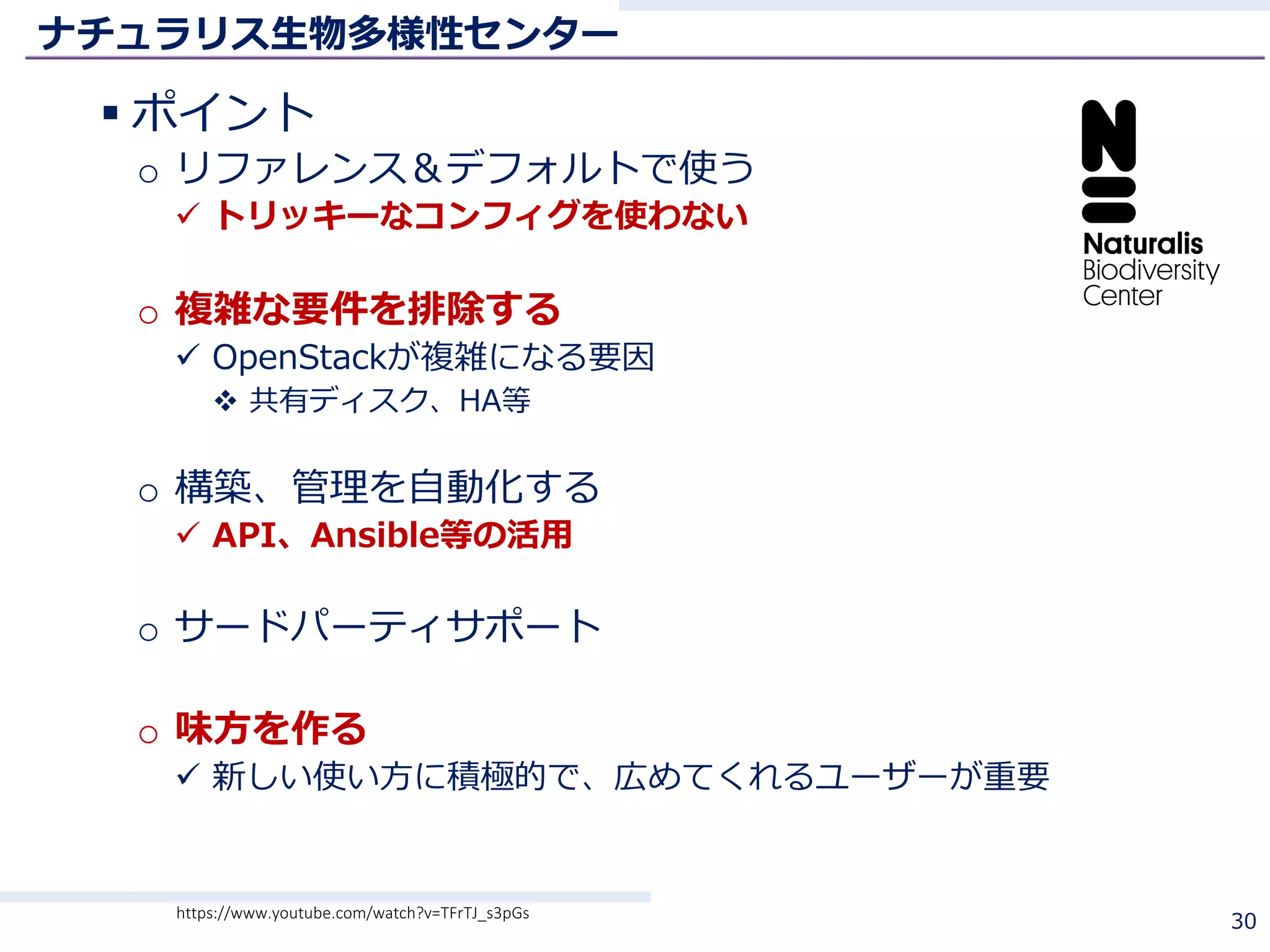 ナチュラリス⽣物多様性センター
§ ポイント
o リファレンス＆デフォルトで使う
ü トリッキーなコンフィグを使わない
o 複雑な要件を排除する
ü OpenStackが複雑になる要因
v 共有ディスク、HA等
o 構築、管理を⾃動化する
ü API、Ansible等の活⽤
o サードパーティサポート
o 味⽅を作る
ü 新しい使い⽅に積極的で、広めてくれるユーザーが重要
30https://www.youtube.com/watch?v=TFrTJ_s3pGs
 
