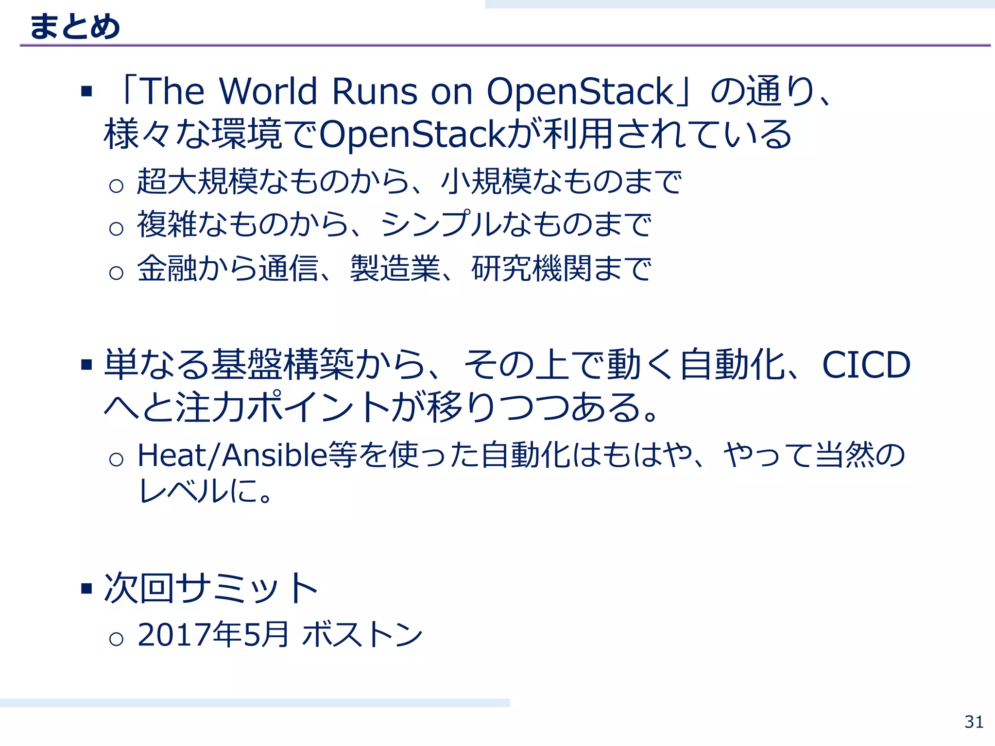 まとめ
§ 「The World Runs on OpenStack」の通り、
様々な環境でOpenStackが利⽤されている
o 超⼤規模なものから、⼩規模なものまで
o 複雑なものから、シンプルなものまで
o ⾦融から通信、製造業、研究機関まで
§ 単なる基盤構築から、その上で動く⾃動化、CICD
へと注⼒ポイントが移りつつある。
o Heat/Ansible等を使った⾃動化はもはや、やって当然の
レベルに。
§ 次回サミット
o 2017年5⽉ ボストン
31
 