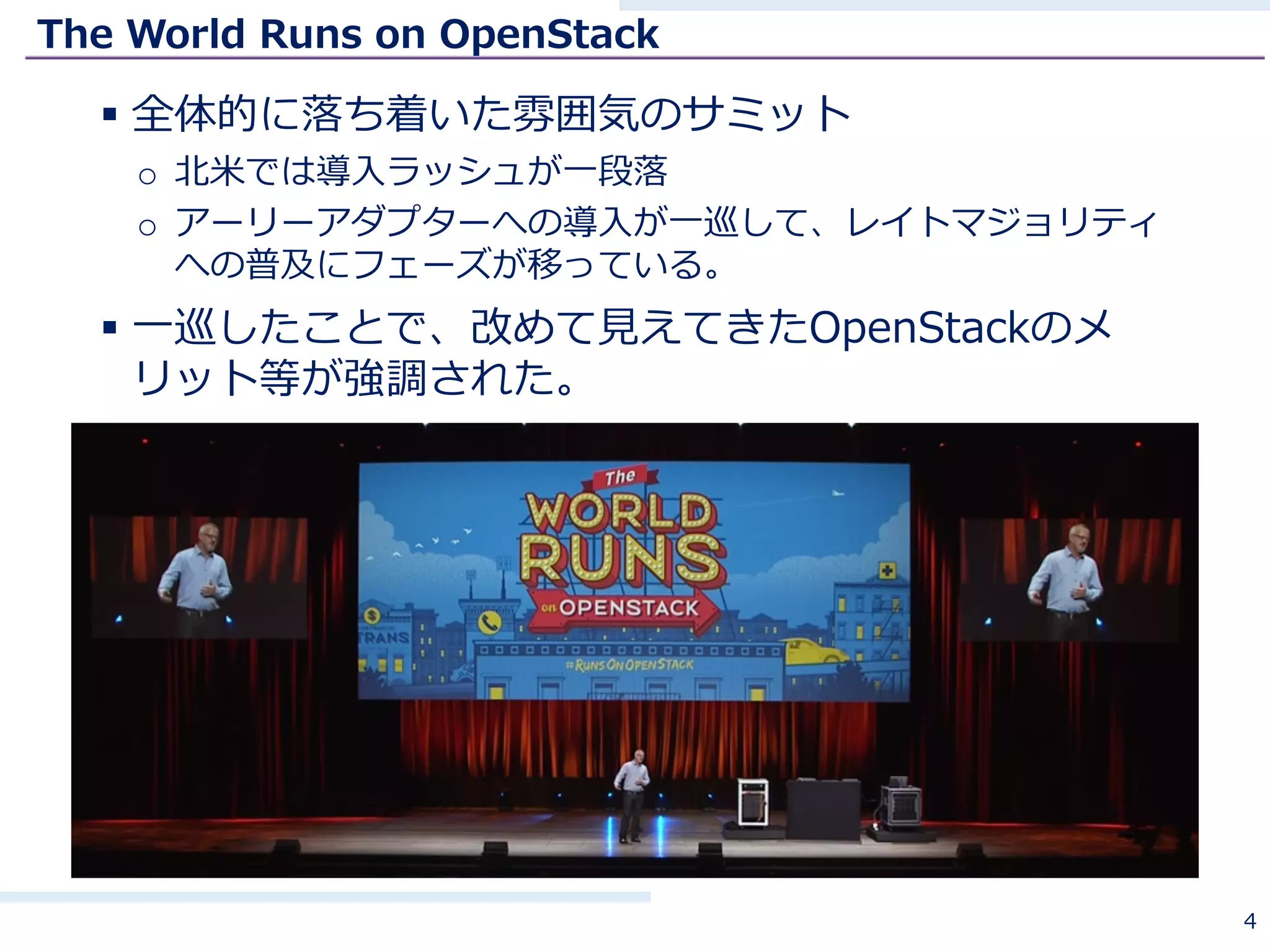 The World Runs on OpenStack
§ 全体的に落ち着いた雰囲気のサミット
o 北⽶では導⼊ラッシュが⼀段落
o アーリーアダプターへの導⼊が⼀巡して、レイトマジョリティ
への普及にフェーズが移っている。
§ ⼀巡したことで、改めて⾒えてきたOpenStackのメ
リット等が強調された。
4
 