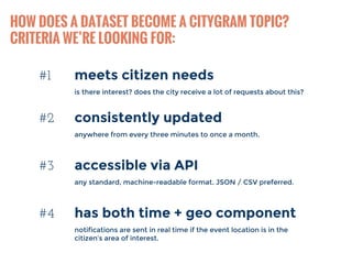 HOW DOES A DATASET BECOME A CITYGRAM TOPIC? 
CRITERIA WE’RE LOOKING FOR: 
#1 meets citizen needs 
is there interest? does the city receive a lot of requests about this? 
#2 consistently updated 
anywhere from every three minutes to once a month. 
#3 accessible via API 
any standard, machine-readable format. JSON / CSV preferred. 
#4 has both time + geo component 
notifications are sent in real time if the event location is in the 
citizen’s area of interest. 
 