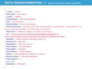 DATA TRANSFORMATION // extract, transform, load to geoJSON 
{ 
"Y_COORD": "535574", 
"PROJECTNAME": "Auto Sales", 
"X_COORD": "1499638", 
"RECORDOPENDATE": "2014-02-07T00:00:00", 
"TASK": "Info Received", 
"COORDINATORNAME": "Alice Christenbury", 
"PROJECTDESCRIPTION": "Construct retail auto sales facility on vacant parcel. Grading permit, tree 
review, storm water detention, and PCCO review is required.", 
"PROJECTTYPE": "Commercial (Regular 15 business day Review)", 
"URL": "https://aca.accela.com/charlotte/Cap/CapDetail.aspx%63Module= 
LandDevelopment&TabName=LandDevelopment&capID1=14LDC&capID2=00000&capID3=00012", 
"OWNERNAME": "FRANCIS BROTHERS INVESTMENT GROUP LLC", 
"RECORDSTATUS": "Approved", 
"OWNERADDRESS": "6831 PINE LAKE LN", 
"PROJECTNUMBER": "LDC-2014-00012", 
"PARCELNUMBER": "11116306", 
"PROJECTMODULE": "LandDevelopment", 
"ADDRESS": "9907 ALBEMARLE RD, CHARLOTTE, NC 28227", 
"RECORDSTATUSDATE": "2014-08-07T00:00:00", 
"CONTACTADDRESS": "", 
"_id": 8032, 
"OWNERPHONE": "7045023809" 
} 
 