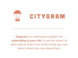 Get ya awesome on 
Citygram is a notifications platform for 
subscribing to your city. It uses the power of 
open data to inform you of the things you care 
about, where you care about them. 
 