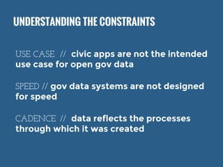 UNDERSTANDING THE CONSTRAINTS 
USE CASE // civic apps are not the intended 
use case for open gov data 
SPEED // gov data systems are not designed 
for speed 
CADENCE // data reflects the processes 
through which it was created 
 