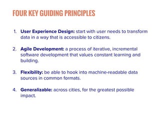 FOUR KEY GUIDING PRINCIPLES 
1. User Experience Design: start with user needs to transform 
data in a way that is accessible to citizens. 
2. Agile Development: a process of iterative, incremental 
software development that values constant learning and 
building. 
3. Flexibility: be able to hook into machine-readable data 
sources in common formats. 
4. Generalizable: across cities, for the greatest possible 
impact. 
 