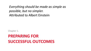 PREPARING FOR
SUCCESSFUL OUTCOMES
Chapter 1.
Everything should be made as simple as
possible, but no simpler.
Attributed to Albert Einstein
 