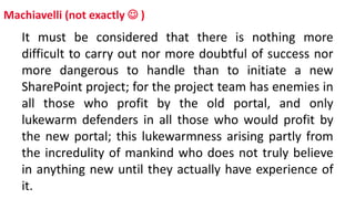 Machiavelli (not exactly  )
It must be considered that there is nothing more
difficult to carry out nor more doubtful of success nor
more dangerous to handle than to initiate a new
SharePoint project; for the project team has enemies in
all those who profit by the old portal, and only
lukewarm defenders in all those who would profit by
the new portal; this lukewarmness arising partly from
the incredulity of mankind who does not truly believe
in anything new until they actually have experience of
it.
 