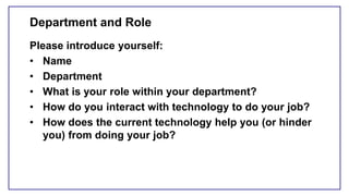 Department and Role
Please introduce yourself:
• Name
• Department
• What is your role within your department?
• How do you interact with technology to do your job?
• How does the current technology help you (or hinder
you) from doing your job?
 