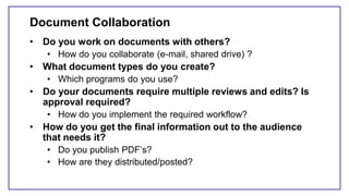 Document Collaboration
• Do you work on documents with others?
• How do you collaborate (e-mail, shared drive) ?
• What document types do you create?
• Which programs do you use?
• Do your documents require multiple reviews and edits? Is
approval required?
• How do you implement the required workflow?
• How do you get the final information out to the audience
that needs it?
• Do you publish PDF’s?
• How are they distributed/posted?
 
