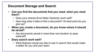 Document Storage and Search
• Can you find the documents that you need, when you need
them?
• Does your shared drive folder hierarchy work well?
• How long does it take to find a document? At what point do you
give up?
• When you create a document, do you know where it should
be saved?
• Are documents saved in more than one location to ease
retrieval?
• Does search work well?
• What features would you like to see in search that would make
it better for you and your team.
 