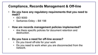 Compliance, Records Management & Off-line
• Do you have any regulatory requirements that you need to
meet?
• ISO 9000
• Sarbanes-Oxley – Bill 198
• How are records management policies implemented?
• Are there specific policies for document retention and
destruction.
• Do you have a need for off-line access?
• Do you travel off-site for your work
• Do you need to work when you are disconnected from the
network.
 