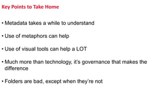 Key Points to Take Home
• Metadata takes a while to understand
• Use of metaphors can help
• Use of visual tools can help a LOT
• Much more than technology, it’s governance that makes the
difference
• Folders are bad, except when they’re not
 