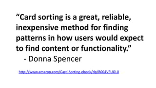 “Card sorting is a great, reliable,
inexpensive method for finding
patterns in how users would expect
to find content or functionality.”
- Donna Spencer
http://www.amazon.com/Card-Sorting-ebook/dp/B004VFUOL0
 