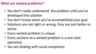 What are wicked problems?
• You don’t really understand the problem until you’ve
developed the solution
• You don’t know when you’ve accomplished your goal
• Solutions are not right or wrong, they are just better or
worse
• Every wicked problem is unique
• Every solution to a wicked problem is a one-shot
operation
• You are dealing with social complexity
 