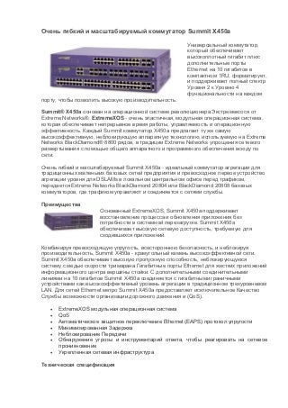 Очень гибкий и масштабируемый коммутатор Summit X450a

                                                     Универсальный коммутатор,
                                                     который обеспечивает
                                                     высокоплотный гигабит плюс
                                                     дополнительные порты
                                                     Ethernet на 10 гигабитов в
                                                     компактном 1RU, форматирует,
                                                     и поддерживает полный спектр
                                                     Уровня 2 к Уровню 4
                                                     функциональности на каждом
порту, чтобы позволить высокую производительность.

Summit® X450a основан на операционной системе революционера Экстремексося от
Extreme Networks®. ExtremeXOS - очень эластичная, модульная операционная система,
которая обеспечивает непрерывное время работы, управляемость и операционную
эффективность. Каждый Summit коммутатор X450a предлагает ту же самую
высокоэффективную, неблокирующую аппаратную технологию, используемую на Extreme
Networks BlackDiamond® 8800 рядов, в традиции Extreme Networks упрощения сетевого
развертывания с помощью общего аппаратного и программного обеспечения всюду по
сети.

Очень гибкий и масштабируемый Summit X450a - идеальный коммутатор агрегации для
традиционных маленьких базовых сетей предприятия и превосходное первое устройство
агрегации уровня для DSLAMs в локальном центральном офисе перед трафиком,
передается Extreme Networks BlackDiamond 20804 или BlackDiamond 20808 базовых
коммутаторов, где трафиком управляют и соединяется с сетями службы.

Преимущества
                     Основанный ExtremeXOS, Summit X450a поддерживает
                     восстановление процесса и обновления приложения без
                     потребности в системной перезагрузке. Summit X450a
                     обеспечивает высокую сетевую доступность, требуемую для
                     сходившихся приложений.

Комбинируя превосходящую упругость, всестороннюю безопасность, и неблокируя
производительность, Summit X450a - краеугольный камень высокоэффективной сети.
Summit X450a обеспечивает высокую пропускную способность, неблокирующуюся
систему с медью скорости тримарана Гигабитные порты Ethernet для жестких приложений
информационного центра вершины стойки. С дополнительными соединительными
линиями на 10 гигабитов Summit X450a соединяется с гигабитными граничными
устройствами как высокоэффективный уровень агрегации в традиционном трехуровневом
LAN. Для сетей Ethernet метро Summit X450a предоставляет исключительное Качество
Службы возможности организации дорожного движения и (QoS).

      ExtremeXOS модульная операционная система
      QoS
      Автоматическое защитное переключение Ethernet (EAPS) протокол упругости
      Минимизированная Задержка
      Неблокирование Передачи
      Обнаружение угрозы и инструментарий ответа, чтобы реагировать на сетевое
       проникновение
      Укрепленная сетевая инфраструктура

Техническая спецификация
 