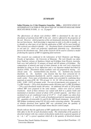 SUMMARY

Salim Priyatna dan I Gde Ekaputra Gunartha, 2006.-- IDENTIFICATION OF
DETERMINANT FACTORS IN THE REACTION OF NUTRIENTS RELEASE FROM
SILICATE ROCK IN SOIL. (i – xi; 22 pages)1)


The effectiveness of silicate rock fertilizer (SRF) is determined by the rate of
dissolution of nutrients from SRF in the soil, which is affected by the properties of
the soil. However, which properties of the soil dominantly determine the dissolution
has not been known. Such knowledge is important in order to be able to modify, or
to identify on what types of soil that the application of SRF will be most beneficial.
This research was aimed to identify : (1). dissolution kinetic of nutrients from SRFs
in soil and (2). which soil properties significantly determine (e.g. determinant
factors) the dissolution rate. Data of this research will be used to construct a model
predicting tha capacity of SRF in supplying plant nutrients.

This research was conducted in the Laboratory of Soil Chemistry and Biology,
Faculty of Agriculture, the University of Mataram. The rock (basalt) was taken
from Tambora volcano of Sumbawa Island and K-feldpar from Western Australia,
both were ball milled for 10 minutes of basalt and 60 minutes of K-feldpar. The
compositions of mineral and total of main elements in the rock were respectively
identified by using an X-ray diffraction and a wet digestion method described by
Jackson (1958). Dissolution media (synthetic soil) was prepared by mixing : (1).
silicate sand, (2). montmorilinitic-clay fraction, (3). kaolinitic-clay fraction
(kaolinitic A), (4). kaolinitic –clay fraction that has been extracted for its
amorphous constituents (kaolinitic B), and (5). organic acids ( a mixture of citric +
oxalic acids). Forty types of dissolution media were provided by combining these
materials at ratios of 90, 80, 70% of sand; 0, 10, 20, 30% of clay fraction, and 0,
0.001, 0.005, 0.01% of organic acids. Two sets of experiments were prepared, i.e.
5 g SRF (basalt) + 250 g each dissolution media (40 units) and 5 g SRF (K-feldpar)
+ 250 g each dissolution media (40 units). An additional 40 units of 250 g-media
without SRF were prepared in the same manner, which were used as control
treatments. Each of these mixtures was wetted with H2O in a plastic bottle and
maintained at moisture content of about 125% of field capacity, and those were
incubated in an air conditioned room of 22-25o C. A sub sample was taken from
each bottle after 1, 4, and 20 weeks of incubation periods for measurement of pH,
EC, quantities of extractable Ca and Si (for SRF-basalt treatment), K and Si (for
SRF-feldpar treatments) using 0.01 M citric-oxalic extracting solution. The quantity
of element dissolved from applied SRF was calculated from the quantity of
extractable elements fro treated sample minus that for control sample.

Results indicate that the application of SRF significantly increases the pH but no to
little effect to the EC of each dissolution media. The relationship of the quantity of
dissolved element with clay content of dissolution media form a general equation of
dh = d0 + aLn ( a power equation) which dh is the quantity of dissolved element

 Jurusan Ilmu Tanah Fakultas Pertanian                 Laporan Hasil Penelitian - 1/2
 Universitas Mataram
 