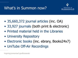 What’s in Summon now? 35,660,372 journal articles  (inc. OA) 33,927 journals  (both print & electronic) Printed material held in the Libraries University Repository Electronic books  (inc. ebrary, Books24x7) UniTube Off-Air Recordings 