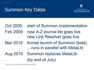 Summon Key Dates Oct 2009 start of Summon implementation Feb 2009 new A-Z journal list goes live new Link Resolver goes live Mar 2010 formal launch of Summon (beta) …runs in parallel with MetaLib Aug 2010 Summon replaces MetaLib (by end of July) 