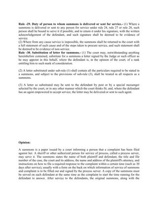 Rule -29. Duty of person to whom summons is delivered or sent for service.- (1) Where a
summons is delivered or sent to any person for service under rule 24, rule 27 or rule 28, such
person shall be bound to serve it if possible, and to return it under his signature, with the written
acknowledgement of the defendant, and such signature shall be deemed to be evidence of
service.
(2) Where from any cause service is impossible, the summons shall be returned to the court with
a full statement of such cause and of the steps taken to procure service, and such statement shall
be deemed to be evidence of non-service.
Rule -30. Substitution of letter for summons.- (1) The court may, notwithstanding anything
hereinbefore contained, substitute for a summons a letter signed by the Judge or such officer as
he may appoint in this behalf, where the defendant is, in the opinion of the court, of a rank
entitling him to such mark of consideration.

(2) A letter substituted under sub-rule (1) shall contain all the particulars required to be stated in
a summons, and subject to the provisions of sub-rule (3), shall be treated in all respects as a
summons.

(3) A letter so substituted may be sent to the defendant by post or by a special messenger
selected by the court, or in any other manner which the court thinks fit; and, where the defendant
has an agent empowered to accept service, the letter may be delivered or sent to such agent.




Opinion:

A summons is a paper issued by a court informing a person that a complaint has been filed
against her. A sheriff or other authorized person for service of process, called a process server,
may serve it. The summons states the name of both plaintiff and defendant, the title and file
number of the case, the court and its address, the name and address of the plaintiff's attorney, and
instructions on how to file a required response to the complaint within a certain time (such as 30
days after service), usually with a form on the back on which information of service of summons
and complaint is to be filled out and signed by the process server. A copy of the summons must
be served on each defendant at the same time as the complaint to start the time running for the
defendant to answer. After service to the defendants, the original summons, along with the
 
