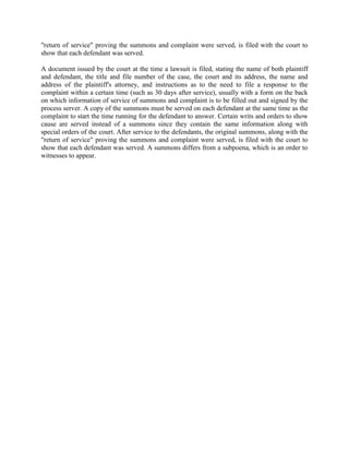"return of service" proving the summons and complaint were served, is filed with the court to
show that each defendant was served.

A document issued by the court at the time a lawsuit is filed, stating the name of both plaintiff
and defendant, the title and file number of the case, the court and its address, the name and
address of the plaintiff's attorney, and instructions as to the need to file a response to the
complaint within a certain time (such as 30 days after service), usually with a form on the back
on which information of service of summons and complaint is to be filled out and signed by the
process server. A copy of the summons must be served on each defendant at the same time as the
complaint to start the time running for the defendant to answer. Certain writs and orders to show
cause are served instead of a summons since they contain the same information along with
special orders of the court. After service to the defendants, the original summons, along with the
"return of service" proving the summons and complaint were served, is filed with the court to
show that each defendant was served. A summons differs from a subpoena, which is an order to
witnesses to appear.
 