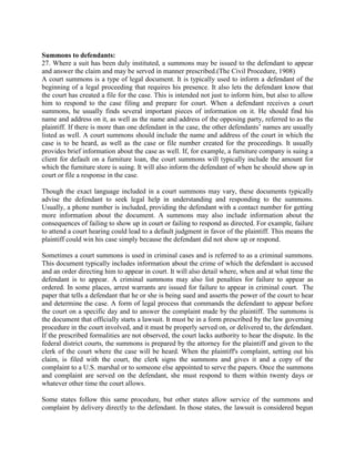 Summons to defendants:
27. Where a suit has been duly instituted, a summons may be issued to the defendant to appear
and answer the claim and may be served in manner prescribed.(The Civil Procedure, 1908)
A court summons is a type of legal document. It is typically used to inform a defendant of the
beginning of a legal proceeding that requires his presence. It also lets the defendant know that
the court has created a file for the case. This is intended not just to inform him, but also to allow
him to respond to the case filing and prepare for court. When a defendant receives a court
summons, he usually finds several important pieces of information on it. He should find his
name and address on it, as well as the name and address of the opposing party, referred to as the
plaintiff. If there is more than one defendant in the case, the other defendants’ names are usually
listed as well. A court summons should include the name and address of the court in which the
case is to be heard, as well as the case or file number created for the proceedings. It usually
provides brief information about the case as well. If, for example, a furniture company is suing a
client for default on a furniture loan, the court summons will typically include the amount for
which the furniture store is suing. It will also inform the defendant of when he should show up in
court or file a response in the case.

Though the exact language included in a court summons may vary, these documents typically
advise the defendant to seek legal help in understanding and responding to the summons.
Usually, a phone number is included, providing the defendant with a contact number for getting
more information about the document. A summons may also include information about the
consequences of failing to show up in court or failing to respond as directed. For example, failure
to attend a court hearing could lead to a default judgment in favor of the plaintiff. This means the
plaintiff could win his case simply because the defendant did not show up or respond.

Sometimes a court summons is used in criminal cases and is referred to as a criminal summons.
This document typically includes information about the crime of which the defendant is accused
and an order directing him to appear in court. It will also detail where, when and at what time the
defendant is to appear. A criminal summons may also list penalties for failure to appear as
ordered. In some places, arrest warrants are issued for failure to appear in criminal court. The
paper that tells a defendant that he or she is being sued and asserts the power of the court to hear
and determine the case. A form of legal process that commands the defendant to appear before
the court on a specific day and to answer the complaint made by the plaintiff. The summons is
the document that officially starts a lawsuit. It must be in a form prescribed by the law governing
procedure in the court involved, and it must be properly served on, or delivered to, the defendant.
If the prescribed formalities are not observed, the court lacks authority to hear the dispute. In the
federal district courts, the summons is prepared by the attorney for the plaintiff and given to the
clerk of the court where the case will be heard. When the plaintiff's complaint, setting out his
claim, is filed with the court, the clerk signs the summons and gives it and a copy of the
complaint to a U.S. marshal or to someone else appointed to serve the papers. Once the summons
and complaint are served on the defendant, she must respond to them within twenty days or
whatever other time the court allows.

Some states follow this same procedure, but other states allow service of the summons and
complaint by delivery directly to the defendant. In those states, the lawsuit is considered begun
 