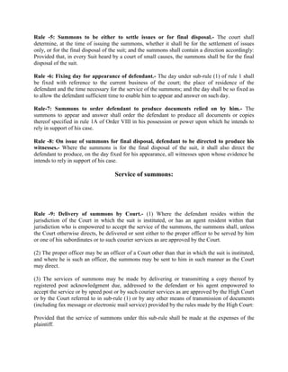 Rule -5: Summons to be either to settle issues or for final disposal.- The court shall
determine, at the time of issuing the summons, whether it shall be for the settlement of issues
only, or for the final disposal of the suit; and the summons shall contain a direction accordingly:
Provided that, in every Suit heard by a court of small causes, the summons shall be for the final
disposal of the suit.

Rule -6: Fixing day for appearance of defendant.- The day under sub-rule (1) of rule 1 shall
be fixed with reference to the current business of the court; the place of residence of the
defendant and the time necessary for the service of the summons; and the day shall be so fixed as
to allow the defendant sufficient time to enable him to appear and answer on such day.

Rule-7: Summons to order defendant to produce documents relied on by him.- The
summons to appear and answer shall order the defendant to produce all documents or copies
thereof specified in rule 1A of Order VIII in his possession or power upon which he intends to
rely in support of his case.

Rule -8: On issue of summons for final disposal, defendant to be directed to produce his
witnesses.- Where the summons is for the final disposal of the suit, it shall also direct the
defendant to produce, on the day fixed for his appearance, all witnesses upon whose evidence he
intends to rely in support of his case.

                                    Service of summons:




Rule -9: Delivery of summons by Court.- (1) Where the defendant resides within the
jurisdiction of the Court in which the suit is instituted, or has an agent resident within that
jurisdiction who is empowered to accept the service of the summons, the summons shall, unless
the Court otherwise directs, be delivered or sent either to the proper officer to be served by him
or one of his subordinates or to such courier services as are approved by the Court.

(2) The proper officer may be an officer of a Court other than that in which the suit is instituted,
and where he is such an officer, the summons may be sent to him in such manner as the Court
may direct.

(3) The services of summons may be made by delivering or transmitting a copy thereof by
registered post acknowledgment due, addressed to the defendant or his agent empowered to
accept the service or by speed post or by such courier services as are approved by the High Court
or by the Court referred to in sub-rule (1) or by any other means of transmission of documents
(including fax message or electronic mail service) provided by the rules made by the High Court:

Provided that the service of summons under this sub-rule shall be made at the expenses of the
plaintiff.
 
