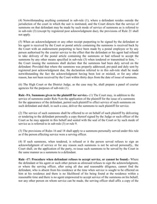 (4) Notwithstanding anything contained in sub-rule (1), where a defendant resides outside the
jurisdiction of the court in which the suit is instituted, and the Court directs that the service of
summons on that defendant may be made by such mode of service of summons as is referred to
in sub-rule (3) (except by registered post acknowledgment due), the provisions of Rule 21 shall
not apply.

(5) When an acknowledgment or any other receipt purporting to be signed by the defendant or
his agent is received by the Court or postal article containing the summons is received back by
the Court with an endorsement purporting to have been made by a postal employee or by any
person authorised by the courier service to the effect that the defendant or his agent had refused
to take delivery of the postal article containing the summons or had refused to accept the
summons by any other means specified in sub-rule (3) when tendered or transmitted to him, ‘ -
the Court issuing the summons shall declare that the summons had been duly served on the
defendant: Provided that where the summons was properly addressed, pre-paid and duly sent by
registered post acknowledgment due, the declaration referred to in this sub-rule shall be made
notwithstanding the fact the acknowledgment having been lost or mislaid, or for any other
reason, has not been received by the Court within thirty days from the date of issue of summons.

(6) The High Court or the District Judge, as the case may be, shall prepare a panel of courier
agencies for the purposes of sub-rule (1).

Rule -9A. Summons given to the plaintiff for service.- (1) The Court may, in addition to the
service of summons under Rule 9,on the application of the plaintiff for the issue of a summons
for the appearance of the defendant, permit such plaintiff to effect service of such summons on
such defendant and shall, in such a case, deliver the summons to such plaintiff for service.

(2) The service of such summons shall be effected to or on behalf of such plaintiff by delivering
or tendering to the defendant personally a copy thereof signed by the Judge or such officer of the
Court as he may appoint in this behalf and sealed with the seal of the Court or by such mode of
service as is referred to in sub-rule (3) or rule 9.

(3) The provisions of Rules 16 and 18 shall apply to a summons personally served under this rule
as if the person effecting service were a serving officer.

(4) If such summons, when tendered, is refused or it the person served refuses to sign an
acknowledgment of service or for any reason such summons is not be served personally,. the
Court shall, on the application of the party, re-issue such summons to be served by the Court in
the same manner as a summons to a defendant.

Rule -17: Procedure when defendant refuses to accept service, or cannot be found.- Where
the defendant or his agent or such other person as aforesaid refuses to sign the acknowledgment,
or where the serving officer, after using all due and reasonable diligence, cannot find the
defendant, who is absent from his residence at the time when service is sought to be effected on
him at his residence and there is no likelihood of his being found at the residence within a
reasonable time and there is no agent empowered to accept service of the summons on his behalf,
nor any other person on whom service can be made, the serving officer shall affix a copy of the
 